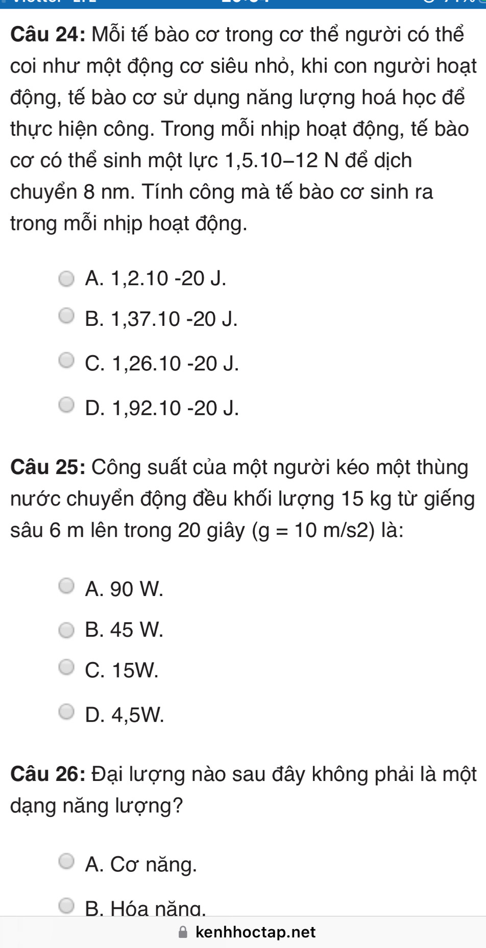 Mỗi tế bào cơ trong cơ thể người có thể
coi như một động cơ siêu nhỏ, khi con người hoạt
động, tế bào cơ sử dụng năng lượng hoá học để
thực hiện công. Trong mỗi nhịp hoạt động, tế bào
cơ có thể sinh một lực 1, 5. 10 - 12 N để dịch
chuyển 8 nm. Tính công mà tế bào cơ sinh ra
trong mỗi nhịp hoạt động.
A. 1, 2. 10 -20 J.
B. 1, 37. 10 -20 J.
C. 1, 26. 10 -20 J.
D. 1,92. 10 -20 J.
Câu 25: Công suất của một người kéo một thùng
nước chuyển động đều khối lượng 15 kg từ giếng
sâu 6 m lên trong 20 giây (g=10m/s2) là:
A. 90 W.
B. 45 W.
C. 15W.
D. 4,5W.
Câu 26: Đại lượng nào sau đây không phải là một
dạng năng lượng?
A. Cơ năng.
B. Hóa năna.
kenhhoctap.net