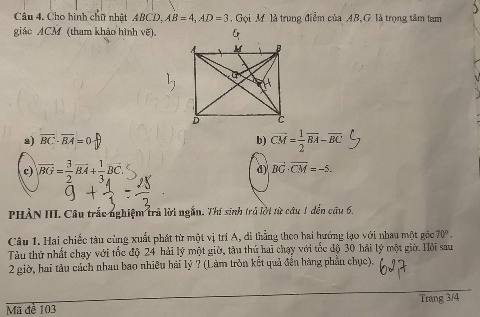 Cho hình chữ nhật ABCD, AB=4, AD=3. Gọi M là trung điểm của AB,G là trọng tâm tam
giác ACM (tham khảo hình vẽ).
a) vector BC· vector BA=0· b) vector CM= 1/2 vector BA-vector BC
c) vector BG= 3/2 vector BA+ 1/3 vector BC.
d) vector BG· vector CM=-5. 
PHÀN III. Câu trắc nghiệm trả lời ngắn. Thí sinh trả lời từ câu 1 đến câu 6.
Câu 1. Hai chiếc tàu cùng xuất phát từ một vị trí A, đi thắng theo hai hướng tạo với nhau một góc 70°. 
Tàu thứ nhất chạy với tốc độ 24 hải lý một giờ, tàu thứ hai chạy với tốc độ 30 hải lý một giờ. Hỏi sau
2 giờ, hai tàu cách nhau bao nhiêu hải lý ? (Làm tròn kết quả đến hàng phần chục).
Trang 3/4
Mã đề 103