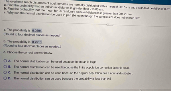 The overhead reach distances of adult females are normally distributed with a mean of 205.5 cm and a standard deviation of 8 cm
a. Find the probability that an individual distance is greater than 218.00 cm.
b. Find the probability that the mean for 25 randomly selected distances is greater than 204.20 cm.
c. Why can the normal distribution be used in part (b), even though the sample size does not exceed 30?
a. The probability is 0.0594.
(Round to four decimal places as needed.)
b. The probability is 0.7910.
(Round to four decimal places as needed.)
c, Choose the correct answer below.
A. The normal distribution can be used because the mean is large.
B. The normal distribution can be used because the finite population correction factor is small.
C. The normal distribution can be used because the original population has a normal distribution.
D. The normal distribution can be used because the probability is less than 0.5