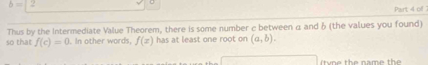 b=2
Part 4 of 
Thus by the Intermediate Value Theorem, there is some number c between a and 6 (the values you found) 
so that f(c)=0. In other words, f(x) has at least one root on (a,b). 
(tv e the name the