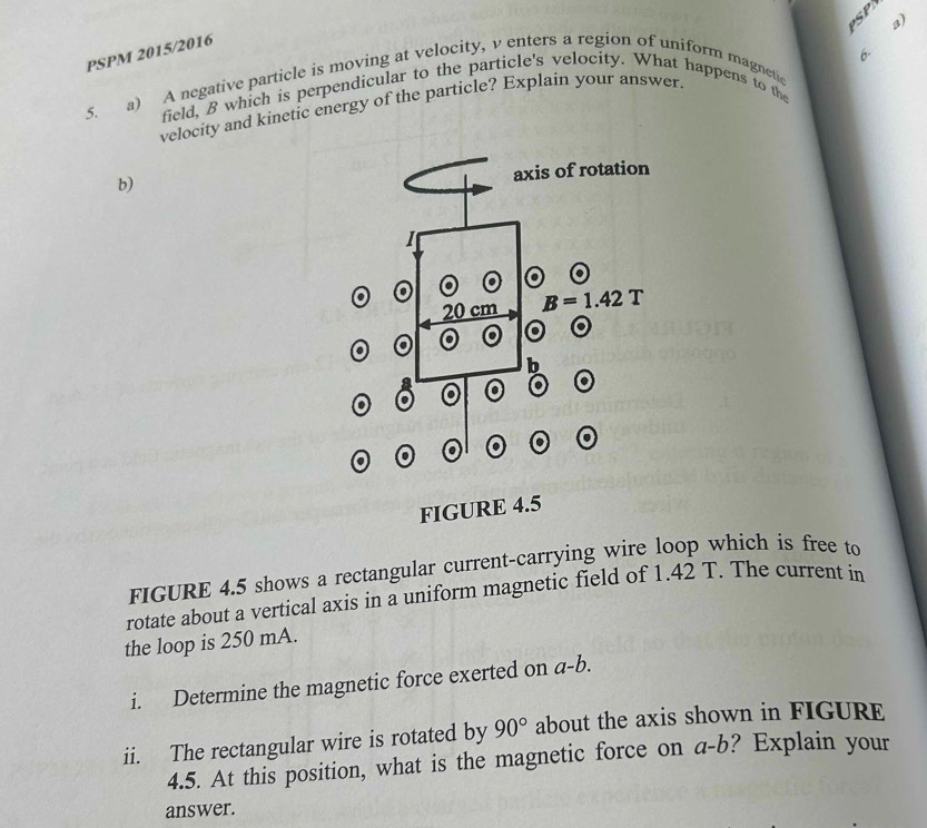 PSP a)
PSPM 2015/2016
field, B which is perpendicular to the particle's velocity. What happens to the 6.
5. a) A negative particle is moving at velocity, v enters a region of uniform magnetic
velocity and kinetic energy of the particle? Explain your answer
b)
FIGURE 4.5 shows a rectangular current-carrying wire loop which is free to
rotate about a vertical axis in a uniform magnetic field of 1.42 T. The current in
the loop is 250 mA.
i. Determine the magnetic force exerted on a-b.
ii. The rectangular wire is rotated by 90° about the axis shown in FIGURE
4.5. At this position, what is the magnetic force on a-1 b? Explain your
answer.