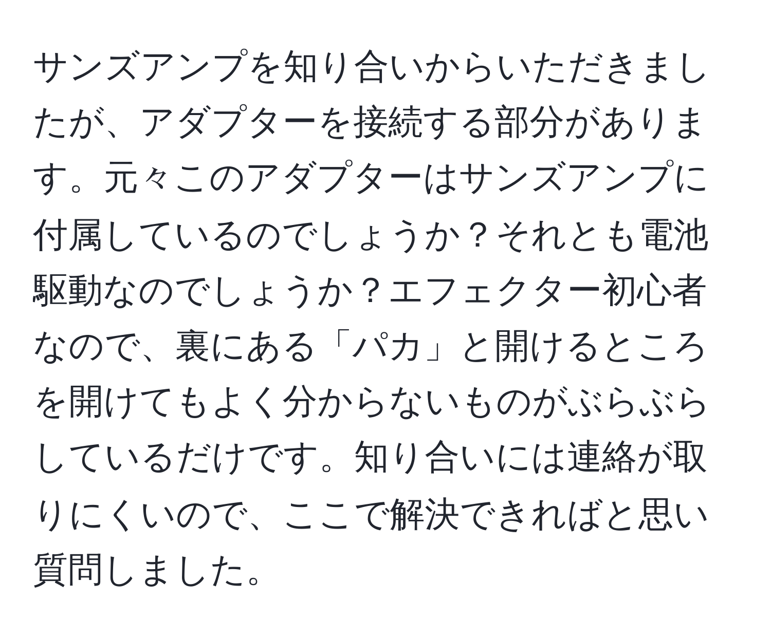 サンズアンプを知り合いからいただきましたが、アダプターを接続する部分があります。元々このアダプターはサンズアンプに付属しているのでしょうか？それとも電池駆動なのでしょうか？エフェクター初心者なので、裏にある「パカ」と開けるところを開けてもよく分からないものがぶらぶらしているだけです。知り合いには連絡が取りにくいので、ここで解決できればと思い質問しました。