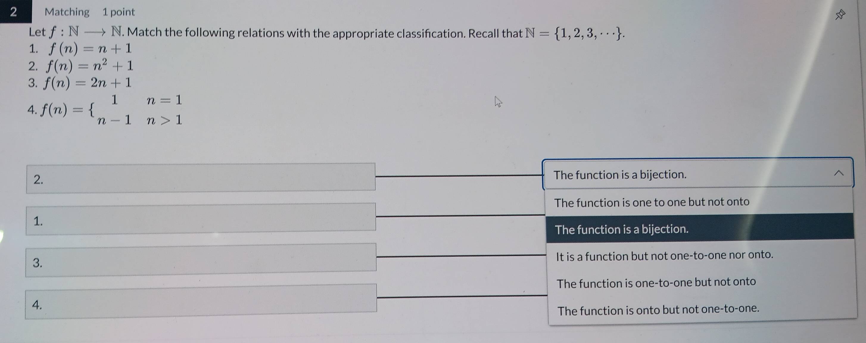 Matching 1 point
Let f: N —→ N. Match the following relations with the appropriate classifcation. Recall that N= 1,2,3,·s . 
1. f(n)=n+1
2. f(n)=n^2+1
3. f(n)=2n+1
4. f(n)=beginarrayl 1n=1 n-1n>1endarray.
2.
The function is a bijection.
The function is one to one but not onto
1.
The function is a bijection.
3.
It is a function but not one-to-one nor onto.
The function is one-to-one but not onto
4.
The function is onto but not one-to-one.