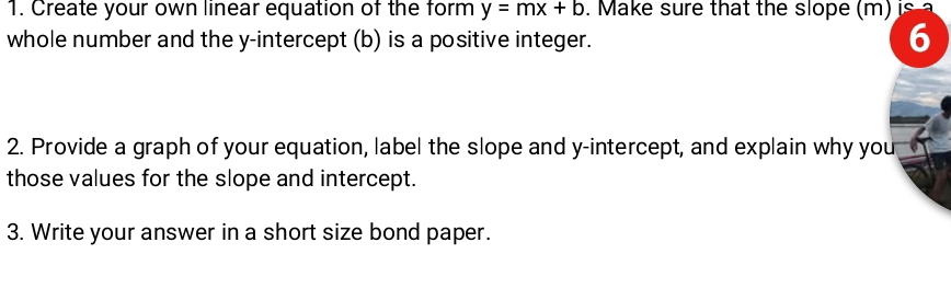 Create your own linear equation of the form y=mx+b. Make sure that the slope (m) is 
whole number and the y-intercept (b) is a positive integer. 
6 
2. Provide a graph of your equation, label the slope and y-intercept, and explain why you 
those values for the slope and intercept. 
3. Write your answer in a short size bond paper.