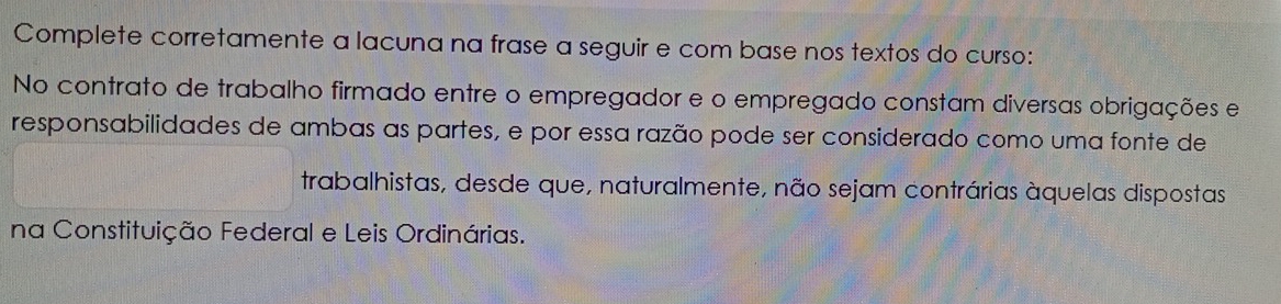 Complete corretamente a lacuna na frase a seguir e com base nos textos do curso: 
No contrato de trabalho firmado entre o empregador e o empregado constam diversas obrigações e 
responsabilidades de ambas as partes, e por essa razão pode ser considerado como uma fonte de 
trabalhistas, desde que, naturalmente, não sejam contrárias àquelas dispostas 
na Constituição Federal e Leis Ordinárias.