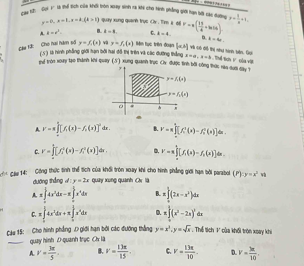 0 - 0903761887
Càu 12: Gọi / là thể tích của khối tròn xoay sinh ra khi cho hình phẳng giới hạn bởi các đướng y= 1/x +1,
y=0,x=1,x=k;(k>1) quay xung quanh trục Ox . Tim k để
A. k=e^2. C. k=4. V=π ( 15/4 +ln 16).
B. k=8.
D. k=4e.
Câu 13: Cho hai hàm số y=f_1(x) và y=f_2(x) liên tục trên đoạn [a;b] và có đồ thị như hình bên. Gọi
(.S) là hình phẳng giới hạn bởi hai đồ thị trên và các đường thắng x=a,x=b. Thể tích V của vật
thể tròn xoay tạo thành khi quay (S) xung quanh trục Ox được tính bởi công thức nào dưới đây 
y
y=f_1(x)
s
y=f_2(x)
a b x
A. V=π ∈tlimits _a^(b[f_1)(x)-f_2(x)]^2dx. V=π ∈tlimits _a^(b[f_1^2(x)-f_2^2(x)]dx.
B.
C. V=∈tlimits _a^b[f_2^2(x)-f_1^2(x)]dx. D. V=π ∈tlimits _a^b[f_1)(x)-f_2(x)]dx.
* Câu 14: Công thức tính thể tích của khối tròn xoay khi cho hình phẳng giới hạn bởi parabol (P):y=x^2 và
đường thẳng d:y=2x quay xung quanh x là
A. π ∈tlimits _0^(24x^2)dx-π ∈tlimits _0^(2x^4)dx B. π ∈tlimits _0^(2(2x-x^2))dx
C. π ∈tlimits _0^(24x^2)dx+π ∈tlimits _0^(2x^4)dx D. π ∈tlimits _0^(2(x^2)-2x)^2dx
Câu 15: Cho hình phẳng D giới hạn bởi các đường thẳng y=x^2,y=sqrt(x). Thể tích V của khối tròn xoay khi
_quay hình D quanh trục Ox là
B.
A. V= 3π /5 . V= 13π /15 . C. V= 13π /10 . D. V= 3π /10 .