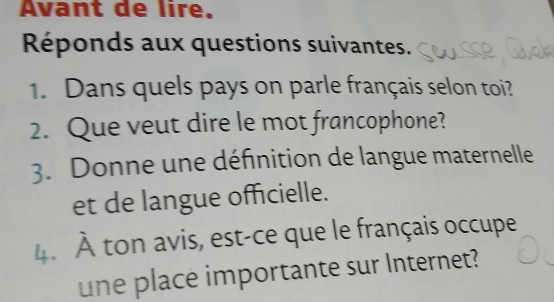 Avant de lire. 
Réponds aux questions suivantes. 
1. Dans quels pays on parle français selon toi? 
2. Que veut dire le mot francophone? 
3. Donne une définition de langue maternelle 
et de langue officielle. 
4. À ton avis, est-ce que le français occupe 
une place importante sur Internet?