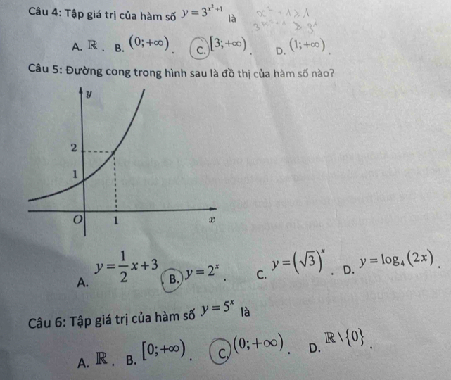 Tập giá trị của hàm số y=3^(x^2)+1 là
A. R. B. (0;+∈fty ) C. [3;+∈fty ) D. (1;+∈fty )
Câu 5: Đường cong trong hình sau là đồ thị của hàm số nào?
A. y= 1/2 x+3
B. y=2^x C. y=(sqrt(3))^x D. y=log _4(2x). 
Câu 6: Tập giá trị của hàm số y=5^x là
A. R. B. [0;+∈fty ) C (0;+∈fty ). D. R/ 0.