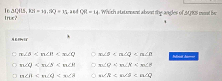 In △ QRS, RS=19, SQ=15 , and QR=14. Which statement about the angles of AQRS must be
truc?
Answer
m∠ S m∠ S Sulait Aamer
m∠ Q m∠ Q
m∠ R m∠ R