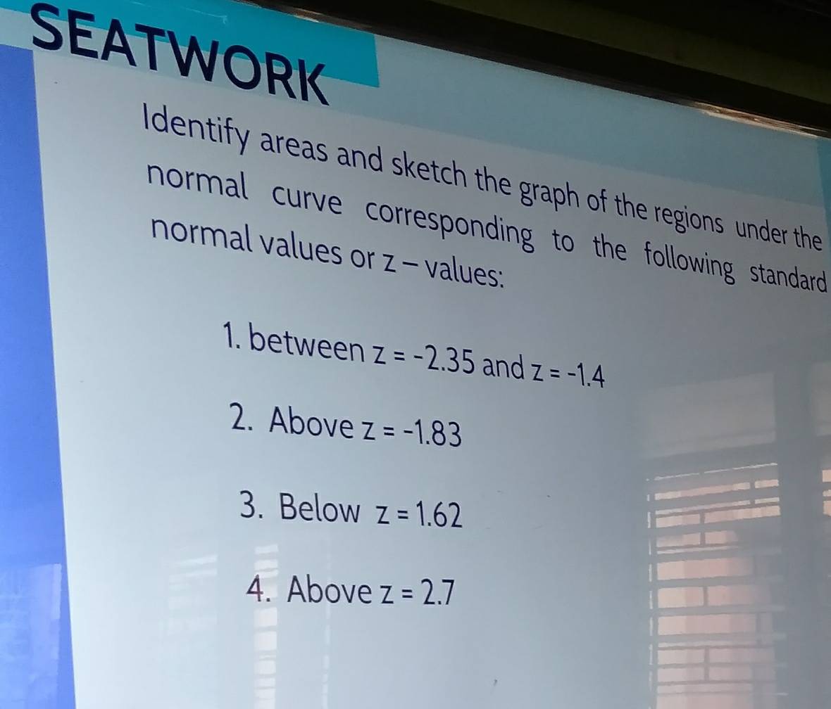 SEATWORK 
I dentify areas and sketch the graph of the regions under the 
normal curve corresponding to the following standard . 
normal values or z - values: 
1. between z=-2.35 and z=-1.4
2. Above z=-1.83
3. Below z=1.62
4. Above z=2.7