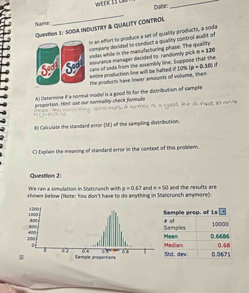 Date: 
_ 
Name: 
_ 
Question 1: SODA INDUSTRY & QUALITY CONTROL 
In an effort to produce a set of quality products, a soda 
company decided to conduct a quality control audit of 
sodas while in the manufacturing phase. The quality 
assurance manager decided to randomly pick n=120
cans of soda from the assembly line. Suppose that the 
entire production line will be halted if 10% (p=0.10) if 
the products have lower amounts of volume, then 
A) Determine if a normal model is a good fit for the distribution of sample 
proportion. Hint: use our normality check formula 
B) Calculate the standard error (SE) of the sampling distribution. 
C) Explain the meaning of standard error in the context of this problem. 
Question 2: 
We ran a simulation in Statcrunch with p=0.67 and n=50 and the results are 
shown below (Note: You don't have to do anything in Statcrunch anymore):