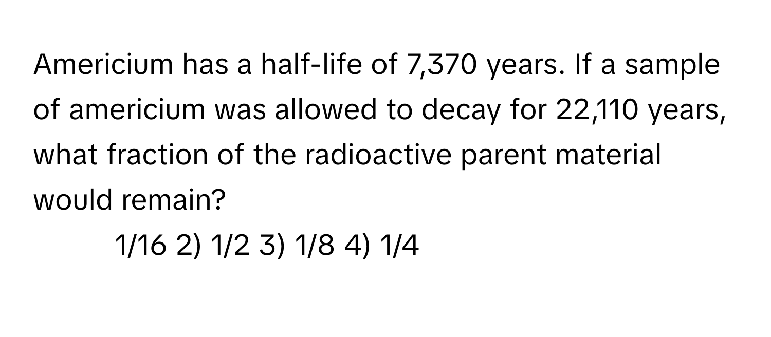 Americium has a half-life of 7,370 years. If a sample of americium was allowed to decay for 22,110 years, what fraction of the radioactive parent material would remain?

1) 1/16 2) 1/2 3) 1/8 4) 1/4