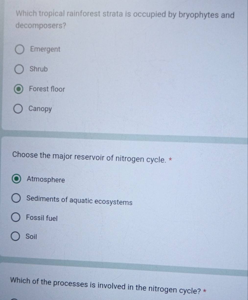 Which tropical rainforest strata is occupied by bryophytes and
decomposers?
Emergent
Shrub
Forest floor
Canopy
Choose the major reservoir of nitrogen cycle. *
Atmosphere
Sediments of aquatic ecosystems
Fossil fuel
Soil
Which of the processes is involved in the nitrogen cycle? *