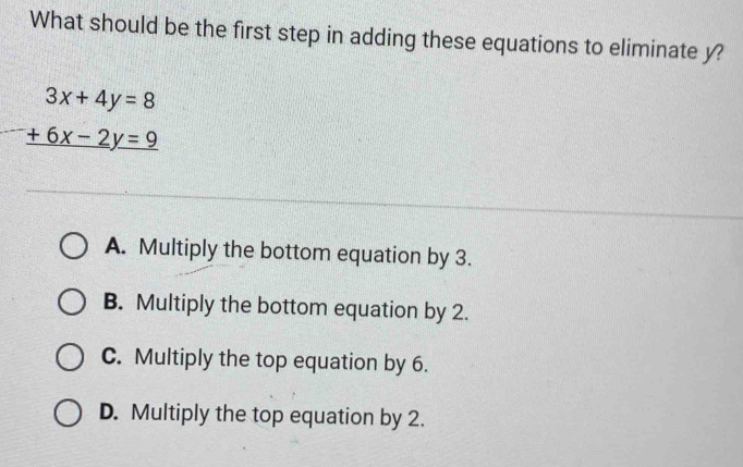 What should be the first step in adding these equations to eliminate y?
beginarrayr 3x+4y=8 +6x-2y=9 hline endarray
A. Multiply the bottom equation by 3.
B. Multiply the bottom equation by 2.
C. Multiply the top equation by 6.
D. Multiply the top equation by 2.