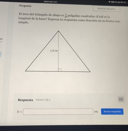 deltamash.com 
Pregunta Mostrar ejemplos 
El área del triángulo de abajo es  1/48  pulgadas cuadradas ¿Cuál es la 
longitud de la base? Expresa tu respuesta como fracción en su forma más 
simple.
5%. 
Respuesta Intento 1 de 2
b=□ en Enviar respuesta