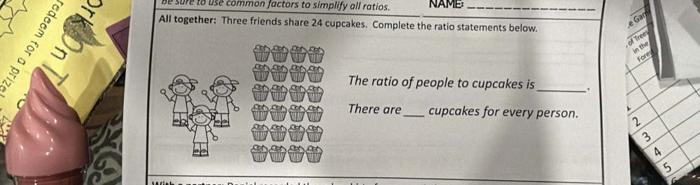 be sure to use common factors to simplify all ratios. NAME_ 
All together: Three friends share 24 cupcakes. Complete the ratio statements below. 
>③ 
e Gar 
of Trees 
in the 
Fores 
The ratio of people to cupcakes is _. 
C There are _cupcakes for every person. 2
3
4
5