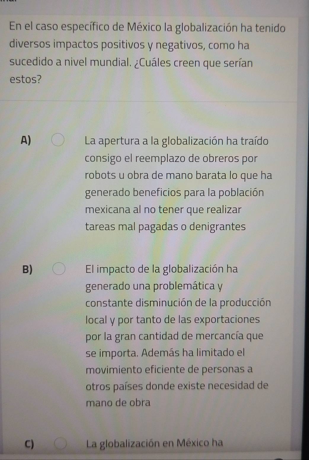 En el caso específico de México la globalización ha tenido
diversos impactos positivos y negativos, como ha
sucedido a nivel mundial. ¿Cuáles creen que serían
estos?
A) La apertura a la globalización ha traído
consigo el reemplazo de obreros por
robots u obra de mano barata lo que ha
generado beneficios para la población
mexicana al no tener que realizar
tareas mal pagadas o denigrantes
B) El impacto de la globalización ha
generado una problemática y
constante disminución de la producción
local y por tanto de las exportaciones
por la gran cantidad de mercancía que
se importa. Además ha limitado el
movimiento eficiente de personas a
otros países donde existe necesidad de
mano de obra
C) La globalización en México ha