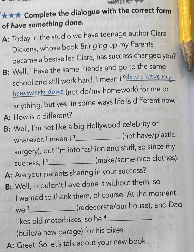 ★★★ Complete the dialogue with the correct form 
of have something done. 
A: Today in the studio we have teenage author Clara 
Dickens, whose book Bringing up my Parents 
became a bestseller. Clara, has success changed you? 
B: Well, I have the same friends and go to the same 
school and still work hard. I mean I % 
_ 
_(not do/my homework) for me or 
anything, but yes, in some ways life is different now. 
A: How is it different? 
B: Well, I'm not like a big Hollywood celebrity or 
whatever, I mean |^1 _ (not have/plastic 
surgery), but I’m into fashion and stuff, so since my 
success, |^2 _ (make/some nice clothes). 
A: Are your parents sharing in your success? 
B: Well, I couldn’t have done it without them, so 
I wanted to thank them, of course. At the moment, 
we ³_ 
(redecorate/our house), and Dad 
likes old motorbikes, so he _ 
(build/a new garage) for his bikes. 
A: Great. So let's talk about your new book …