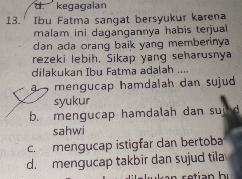 d. kegagalan
13. Ibu Fatma sangat bersyukur karena
malam ini dagangannya habis terjual
dan ada orang baik yang memberinya
rezeki lebih. Sikap yang seharusnya
dilakukan Ibu Fatma adalah ....
a , mengucap hamdalah dan sujud .
syukur
b. mengucap hamdalah dan suj d
sahwi
c. mengucap istigfar dan bertoba
d. mengucap takbir dan sujud tila