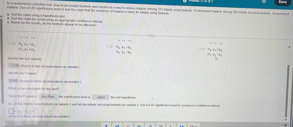 Save
In a randomized controlled trial, insecticide-treated bednets were tested as a way to reduce malaria. Among 321 infants using bednets, 14 developed malaria. Among 290 infants not using bednets, 34 developed
malaria. Use a 0.05 significance level to test the claim that the incidence of malaria is lower for infants using bednets.
^ a. Test the claim using a hypothesis test
b. Test the claim by constructing an appropriate confidence interval.
c. Based on the results, do the bednets appear to be effective?
''y· r_1r_2
·s gamma · r_1r_2^(+1^·)r^(·)1^(·)2
E. H_0:p_1≤ p_2
D. H_0:p_1=p_2 H_1:p_1>p_2
H_1:p_1!= p_2
F H_0:p_1!= p_2
H_1:p_1=p_2
Identify the test statistic.
-3.38 (Round to two decimal places as needed.)
Identify the P -value
0.000 (Round to three decimal places as needed.)
What is the conclusion for this test?
Since the P -value is less than the significance level α reject the null hypothesis.
b. Let the infants using bednets be sample 1 and let the infants not using bednets be sample 2. Use a 0.05 significance level to construct a confidence interval
□
(Round to three decimal places as needed.)