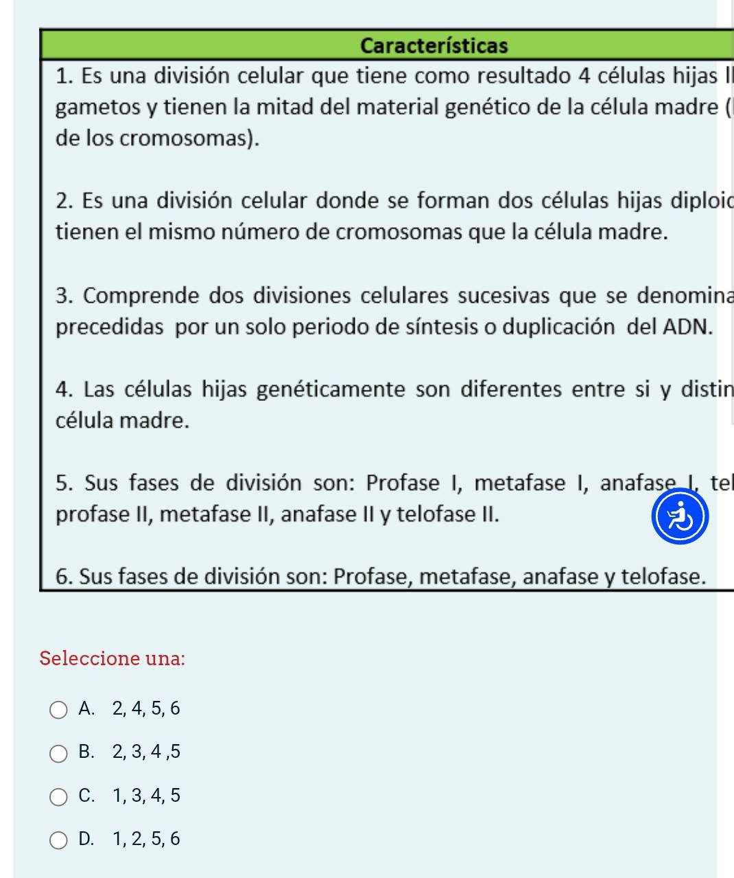 Características
1. Es una división celular que tiene como resultado 4 células hijas I
gametos y tienen la mitad del material genético de la célula madre (
de los cromosomas).
2. Es una división celular donde se forman dos células hijas diploid
tienen el mismo número de cromosomas que la célula madre.
3. Comprende dos divisiones celulares sucesivas que se denomina
precedidas por un solo periodo de síntesis o duplicación del ADN.
4. Las células hijas genéticamente son diferentes entre si y distin
célula madre.
5. Sus fases de división son: Profase I, metafase I, anafase I, te
profase II, metafase II, anafase II y telofase II.
6. Sus fases de división son: Profase, metafase, anafase y telofase.
Seleccione una:
A. 2, 4, 5, 6
B. 2, 3, 4 , 5
C. 1, 3, 4, 5
D. 1, 2, 5, 6