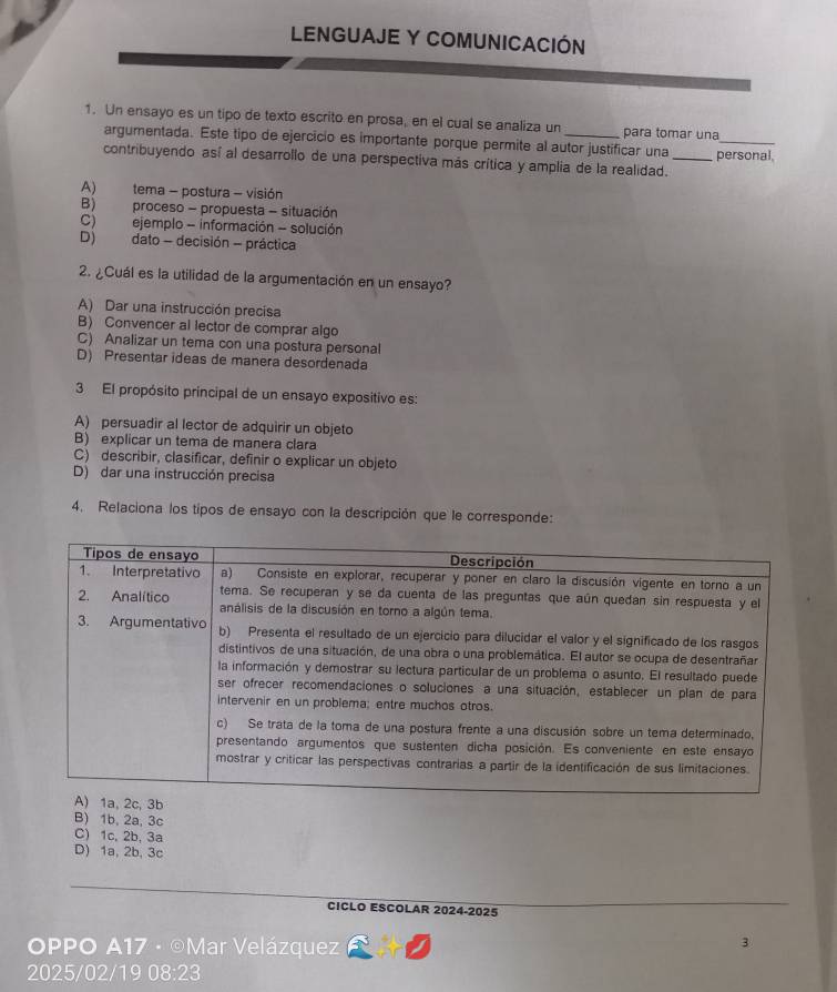 LENGUAJE Y COMUNICACIÓN
1. Un ensayo es un tipo de texto escrito en prosa, en el cual se analiza un _para tomar una
argumentada. Este tipo de ejercicio es importante porque permite al autor justificar una personal.
contribuyendo así al desarrollo de una perspectiva más crítica y amplia de la realidad._
A) tema - postura - visión
B) proceso - propuesta - situación
C) ejemplo - información - solución
D) dato - decisión - práctica
2. ¿Cuál es la utilidad de la argumentación en un ensayo?
A) Dar una instrucción precisa
B) Convencer al lector de comprar algo
C) Analizar un tema con una postura personal
D) Presentar ideas de manera desordenada
3 El propósito principal de un ensayo expositivo es:
A) persuadir al lector de adquirir un objeto
B) explicar un tema de manera clara
C) describir, clasificar, definir o explicar un objeto
D) dar una instrucción precisa
4. Relaciona los tipos de ensayo con la descripción que le corresponde:
B) 1b, 2a, 3c
C) 1c, 2b, 3a
D) 1a, 2b, 3c
CICLO ESCOLAR 2024-2025
OPPO A17 · ©Mar Velázquez
3
2025/02/19 08:23