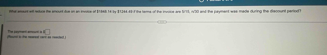 What arount will reduce the amount due on an invoice of $1848.14 by $1244.49 if the terms of the invoice are 5/15, n/30 and the payment was made during the discount period? 
The payment amount is $□
(Round to the nearest cent as needed.)