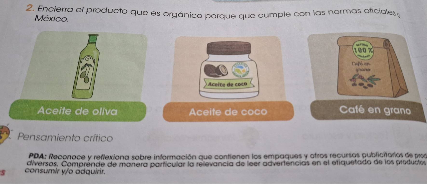 Encierra el producto que es orgánico porque que cumple con las normas oficiales 
México.
100%
Café en 
grane 
Aceite de coco 
Aceite de oliva Aceite de coco Café en grano 
Pensamiento crítico 
PDA: Reconoce y reflexiona sobre información que contienen los empaques y otros recursos publicitarios de prod 
diversos, Comprénde de manera particular la relevancia de leer advertências en el etiquetado de los productos 
s consumir y/o ádquirir.