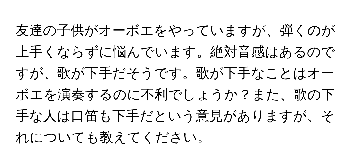 友達の子供がオーボエをやっていますが、弾くのが上手くならずに悩んでいます。絶対音感はあるのですが、歌が下手だそうです。歌が下手なことはオーボエを演奏するのに不利でしょうか？また、歌の下手な人は口笛も下手だという意見がありますが、それについても教えてください。