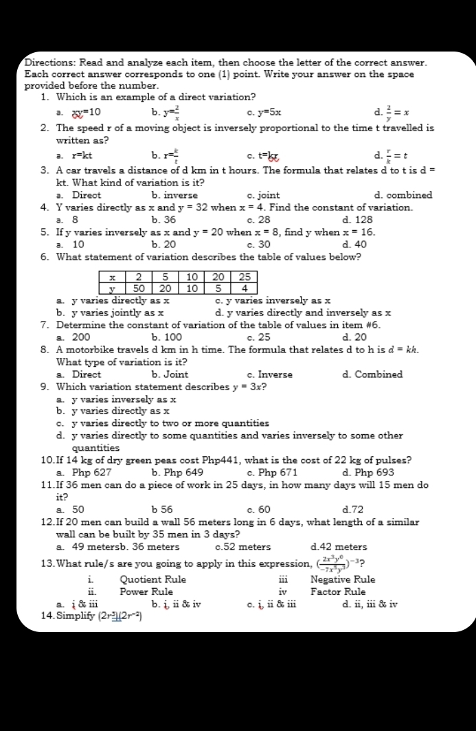 Directions: Read and analyze each item, then choose the letter of the correct answer.
Each correct answer corresponds to one (1) point. Write your answer on the space
provided before the number.
1. Which is an example of a direct variation?
a. xy=10 b. y= 2/x  c. y=5x d.  2/y =x
2. The speed r of a moving object is inversely proportional to the time t travelled is
written as?
a. r=kt b. r= k/t  c. t=kx d.  r/k =t
3. A car travels a distance of d km in t hours. The formula that relates d to t is d=
kt. What kind of variation is it?
a. Direct b. inverse c. joint d. combined
4. Y varies directly as x and y=32 when x=4. Find the constant of variation.
a. 8 b. 36 c. 28 d. 128
5. If y varies inversely as x and y=20 when x=8 , find y when x=16.
a. 10 b. 20 c. 30 d. 40
6. What statement of variation describes the table of values below?
a. y varies directly as x c. y varies inversely as x
b. y varies jointly as x d. y varies directly and inversely as x
7. Determine the constant of variation of the table of values in item #6.
a. 200 b. 100 c. 25 d. 20
8. A motorbike travels d km in h time. The formula that relates d to h is d=kh
What type of variation is it?
a. Direct b. Joint c. Inverse d. Combined
9. Which variation statement describes y=3x ?
a. y varies inversely as x
b. y varies directly as x
c. y varies directly to two or more quantities
d. y varies directly to some quantities and varies inversely to some other
quantities
10.If 14 kg of dry green peas cost Php441, what is the cost of 22 kg of pulses?
a. Php 627 b. Php 649 c. Php 671 d. Php 693
11.If 36 men can do a piece of work in 25 days, in how many days will 15 men do
it?
a. 50 b 56 c. 60 d.72
12.If 20 men can build a wall 56 meters long in 6 days, what length of a similar
wall can be built by 35 men in 3 days?
a. 49 metersb. 36 meters c.52 meters d.42 meters
13.What rule/s are you going to apply in this expression, ( 2x^3y^0/-7x^5y^3 )^-3
i. Quotient Rule iii Negative Rule
ii. Power Rule iv Factor Rule
a. overset frac  & iii b. i,ii iv c. i,ii in d. ii,iii iv
14. Simplify (2r^3)(2r^(-2))