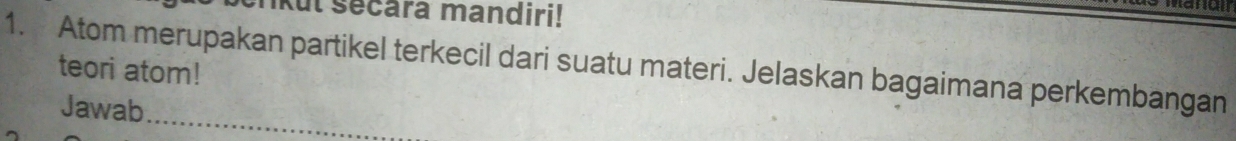 rkul sécara mandiri! 
1. Atom merupakan partikel terkecil dari suatu materi. Jelaskan bagaimana perkembangan 
teori atom! 
Jawab 
_