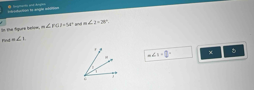 Segments and Angles 
Introduction to angle addition 
In the figure below, m∠ FGJ=54° and m∠ 2=28°. 
Find m∠ 1. 
a
m∠ 1=□°