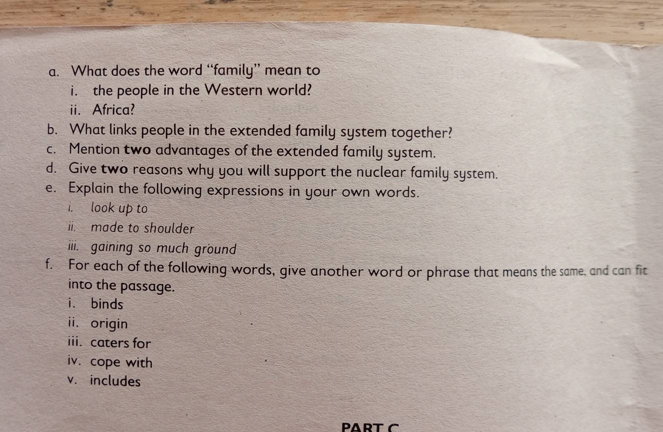 What does the word “family” mean to 
i. the people in the Western world? 
ii. Africa? 
b. What links people in the extended family system together? 
c. Mention two advantages of the extended family system. 
d. Give two reasons why you will support the nuclear family system. 
e. Explain the following expressions in your own words. 
i. look up to 
ii. made to shoulder 
iii. gaining so much ground 
f. For each of the following words, give another word or phrase that means the same, and can fit 
into the passage. 
i. binds 
ii. origin 
iii. caters for 
iv. cope with 
v. includes 
PART C