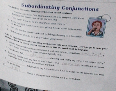 Subordinating Conjunctions 
Undecting the subordinating conjunction in each sentence 
`` time to warm up." Mr Rivers announced, and everyone went silene 
Decous hir kivers warm tips are amazing 
` Yu don't rure to do the play if you don't wan to ' 
he k 
3. Even though hooh knows everything, he can never explain what 
s "Uh-oh, sombic atert!" said Oad, a5.I dragged mypelf into the kitchen 
` I think you should be a singer when you grow up ." 
And an opproariate subordinating conjunction lnto each sentence. Don't forget to read your 
reniency back to chack that it makes senset Uss the word bank to help you 
s. Olme Rot are the abentate best band in the world and, sometime 
at shep, otenong to their songs magicatly helps 
_ 
v I but my hands over my face to stop it twitching. 
dancing isn't really my thing, it was a fun party." 
e perclips and pastened them dinwnn my back . Janelle got out some 
tó get tó sheep 
10 _I'd finished my hot chocolate. I put an my favourite pyjamas and tried 
I have a thought that worries me, I write it down