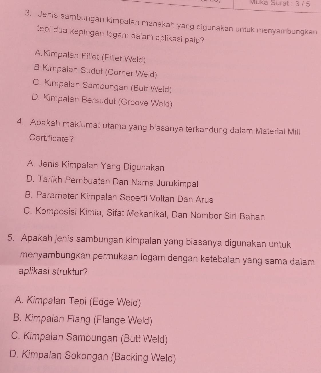 Muka Surat : 3 / 5
3. Jenis sambungan kimpalan manakah yang digunakan untuk menyambungkan
tepi dua kepingan logam dalam aplikasi paip?
A.Kimpalan Fillet (Fillet Weld)
B Kimpalan Sudut (Corner Weld)
C. Kimpalan Sambungan (Butt Weld)
D. Kimpalan Bersudut (Groove Weld)
4. Apakah maklumat utama yang biasanya terkandung dalam Material Mill
Certificate?
A. Jenis Kimpalan Yang Digunakan
D. Tarikh Pembuatan Dan Nama Jurukimpal
B. Parameter Kimpalan Seperti Voltan Dan Arus
C. Komposisi Kimia, Sifat Mekanikal, Dan Nombor Siri Bahan
5. Apakah jenis sambungan kimpalan yang biasanya digunakan untuk
menyambungkan permukaan logam dengan ketebalan yang sama dalam
aplikasi struktur?
A. Kimpalan Tepi (Edge Weld)
B. Kimpalan Flang (Flange Weld)
C. Kimpalan Sambungan (Butt Weld)
D. Kimpalan Sokongan (Backing Weld)