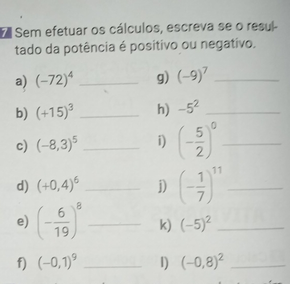 Sem efetuar os cálculos, escreva se o resul- 
tado da potência é positivo ou negativo. 
a) (-72)^4 _g) (-9)^7 _ 
b) (+15)^3 _h) -5^2 _ 
c) (-8,3)^5 _ 
i) (- 5/2 )^0 _ 
d) (+0,4)^6 _j) (- 1/7 )^11 _ 
e) (- 6/19 )^8 _ 
k) (-5)^2 _ 
f) (-0,1)^9 _1) (-0,8)^2 _