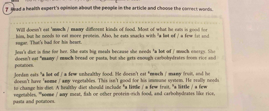 Read a health expert’s opinion about the people in the article and choose the correct words. 
Will doesn't eat 'much / many different kinds of food. Most of what he eats is good for 
him, but he needs to eat more protein. Also, he eats snacks with ²a lot of / a few fat and 
sugar. That's bad for his heart. 
Jess’s diet is fine for her. She eats big meals because she needs ³a lot of / much energy. She 
doesn’t eat ‘many / much bread or pasta, but she gets enough carbohydrates from rice and 
potatoes. 
Jordan eats ⁵a lot of / a few unhealthy food. He doesn’t eat ⁶ much / many fruit, and he 
doesn't have ’some / any vegetables. This isn't good for his immune system. He really needs 
to change his diet. A healthy diet should include ®a little / a few fruit, ⁹a little / a few 
vegetables, "some / any meat, fish or other protein-rich food, and carbohydrates like rice, 
pasta and potatoes.