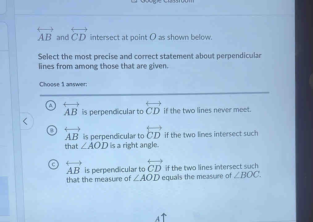 overleftrightarrow AB and overleftrightarrow CD intersect at point O as shown below.
Select the most precise and correct statement about perpendicular
lines from among those that are given.
Choose 1 answer:
a overleftrightarrow AB is perpendicular to overleftrightarrow CD if the two lines never meet.
B overleftrightarrow AB is perpendicular to overleftrightarrow CD if the two lines intersect such
that ∠ AOD is a right angle.
C overleftrightarrow AB is perpendicular to overleftrightarrow CD if the two lines intersect such
that the measure of ∠ AOD equals the measure of ∠ BOC. 
A