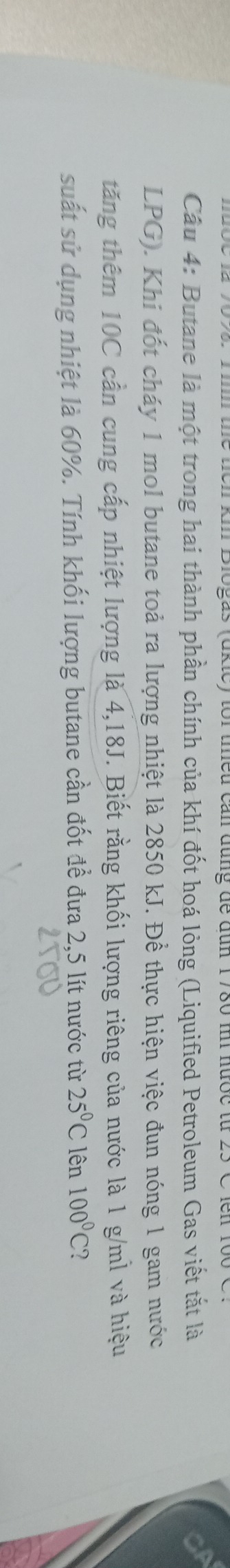 aktey tor teu can đụng đe đun 1780 m nược từ . 
Câu 4: Butane là một trong hai thành phần chính của khí đốt hoá lỏng (Liquified Petroleum Gas viết tắt là 
LPG). Khi đốt cháy 1 mol butane toả ra lượng nhiệt là 2850 kJ. Để thực hiện việc đun nóng 1 gam nước 
tăng thêm 10C cần cung cấp nhiệt lượng là 4,18J. Biết rằng khối lượng riêng của nước là 1 g/ml và hiệu 
suất sử dụng nhiệt là 60%. Tính khối lượng butane cần đốt để đưa 2,5 lít nước từ 25°C lên 100°C