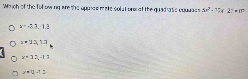 Which of the following are the approximate solutions of the quadratic equation 5x^2-10x-21=0 2
x=-3.3, -1.3
x=3.3, 1.3
x=3.3, -1.3
x=0,-1.3