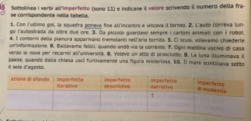 Sottolinea i verbi all imperfetto (sono 11) e indicane valore scrivendo il número della fra- 
se corrispondente nella tabella. 
1. Con l'último gol, la squadra poneva fine all'incontro e vinceva il torneo. 2. L'auto correva lun- 
go l'autostrada da oltre due ore. 3. Da piccolo guardavo sempre i cartoni animati con i robot. 
4. I contori della pianura apparivano tremolanti nell'aria torrida. 5. Ci scusi, volevamo chiederle 
un'informazione. 6. Ballavamo felici, quando andó vía la corrente. 7. Ogni mattina uscivo di casa 
verso le nove per recarmi all'università. 8. Volevo un etto di prosciutto. 9. La luna illuminava l 
paese, quando dalla chiesa usci furtivamente una figura misteriosa. 10. Il mare scintillava sotto 
it sole d'agosto.