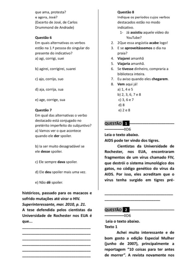 que ama, protesta? Questão 8
e agora, José?  Indique os períodos cujos verbos
(Excerto de José, de Carlos destacados estão no modo
Drummond de Andrade) indicativo.
1- Já assistiu aquele vídeo do
Questão 6 YouTube?
Em quais alternativas os verbos 2. 2Que essa angústia acabe logo!
estão na 1.ª pessoa do singular do 3. E se aproveitássemos o dia na
presente do indicativo? praia?
a) agi, corrigi, suei 4. Viajarei amanhã
5. Viajaria amanhã.
b) agirei, corrigirei, suarei 6. Se tivesse dinheiro, compraria a
biblioteca inteira.
c) ajo, corrijo, suo 7. Eu aviso quando eles chegarem.
8. Vem aqui já!
d) aja, corrija, sua a) 1, 4 e 5
b) 2, 3, 6, 7 e 8
e) age, corrige, sua c) 3, 6 e 7
d) 8
Questão 7 e) 2 e 8
Em qual das alternativas o verbo
destacado está conjugado no
pretérito imperfeito do subjuntivo? Questão
a) Vamos ver o que acontece 0D6
quando ele der spoiler. Leia o texto abaixo.
AIDS pode ter vindo dos tigres.
b) la ser muito desagradável se Cientistas da Universidade de
ele desse spoiler. Rochester, nos EUA, encontraram
fragmentos de um vírus chamado FIV,
c) Ele sempre dava spoiler. que destrói o sistema imunológico dos
gatos, no código genético do vírus da
d) Ele deu spoiler mais uma vez. AIDS. Por isso, eles acreditam que o
e) Não dê spoiler. vírus tenha surgido em tigres pré-
históricos, passado para os macacos e_
sofrido mutações até virar o HIV._
Superinteressante, mar. 2010, p. 21.
A tese defendida pelos cientistas da questão 2
_
Universidade de Rochester nos EUA é 0D6
que... Leia o texto abaixo.
_
Texto 1
_
Achei muito interessante e de
_bom gosto a edição Especial Mulher
_(junho de 2007), principalmente a
_reportagem “10 coisas para ter antes
_de morrer'. A revista novamente nos