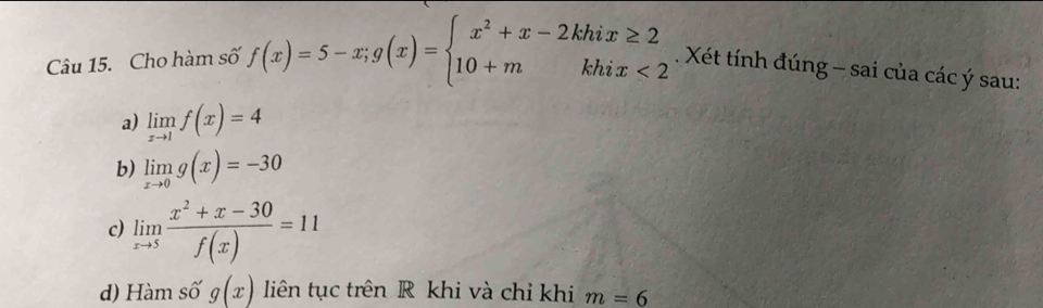 Cho hàm số f(x)=5-x;g(x)=beginarrayl x^2+x-2khix≥ 2 10+mkhix<2endarray.. Xét tính đúng - sai của các ý sau:
a) limlimits _xto 1f(x)=4
b) limlimits _xto 0g(x)=-30
c) limlimits _xto 5 (x^2+x-30)/f(x) =11
d) Hàm số g(x) liên tục trên R khi và chỉ khi m=6