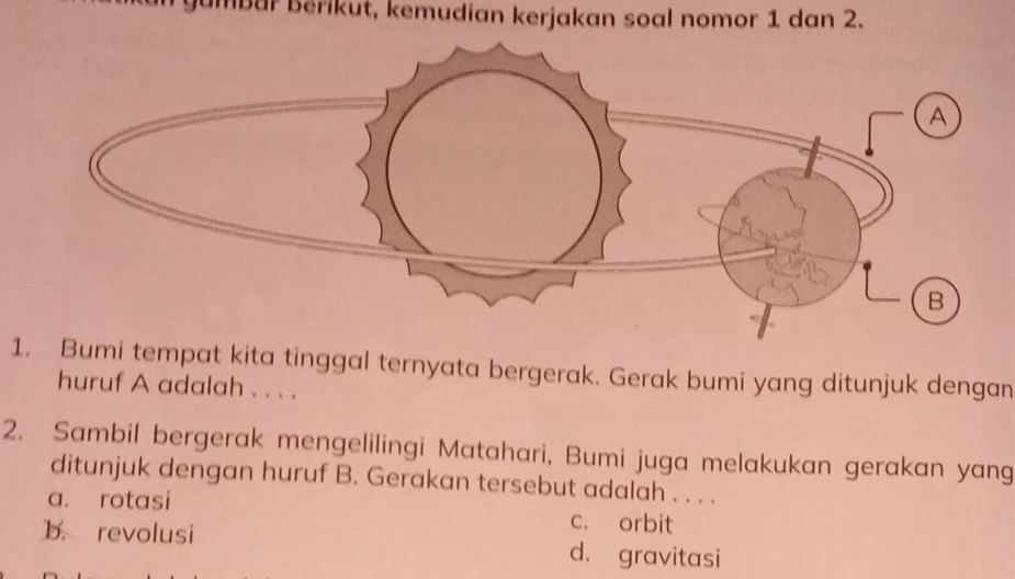 Jumbar Bérikut, kemudian kerjakan soal nomor 1 dan 2.
1. Bumi tempat kita tinggal ternyata bergerak. Gerak bumi yang ditunjuk dengan
huruf A adalah . . . .
2. Sambil bergerak mengelilingi Matahari, Bumi juga melakukan gerakan yang
ditunjuk dengan huruf B. Gerakan tersebut adalah . . . .
a. rotasi c. orbit
b. revolusi d. gravitasi