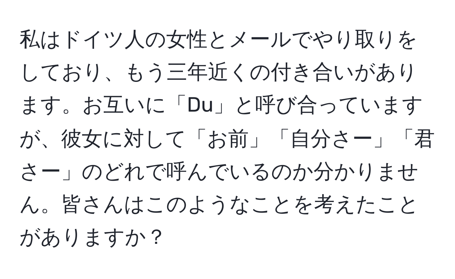 私はドイツ人の女性とメールでやり取りをしており、もう三年近くの付き合いがあります。お互いに「Du」と呼び合っていますが、彼女に対して「お前」「自分さー」「君さー」のどれで呼んでいるのか分かりません。皆さんはこのようなことを考えたことがありますか？