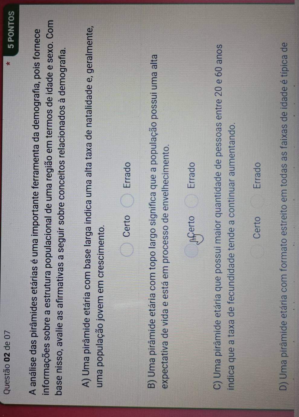 de 07 5 PONTOS
A análise das pirâmides etárias é uma importante ferramenta da demografia, pois fornece
informações sobre a estrutura populacional de uma região em termos de idade e sexo. Com
base nisso, avalie as afirmativas a seguir sobre conceitos relacionados à demografía.
A) Uma pirâmide etária com base larga indica uma alta taxa de natalidade e, geralmente,
uma população jovem em crescimento.
Certo Errado
B) Uma pirâmide etária com topo largo significa que a população possui uma alta
expectativa de vida e está em processo de envelhecimento.
certo Errado
C) Uma pirâmide etária que possui maior quantidade de pessoas entre 20 e 60 anos
indica que a taxa de fecundidade tende a continuar aumentando.
Certo Errado
D) Uma pirâmide etária com formato estreito em todas as faixas de idade é típica de