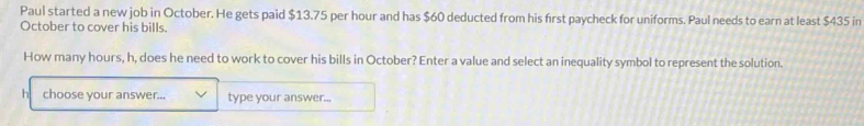 Paul started a new job in October. He gets paid $13.75 per hour and has $60 deducted from his first paycheck for uniforms. Paul needs to earn at least $435 in 
October to cover his bills. 
How many hours, h, does he need to work to cover his bills in October? Enter a value and select an inequality symbol to represent the solution. 
choose your answer... type your answer...