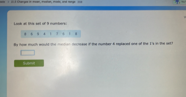 ade JJ.5 Changes in mean, median, mode, and range 209 
Look at this set of 9 numbers:
8 6 9 4 1 7 6 1 8
By how much would the median decrease if the number 4 replaced one of the 1 's in the set? 
Submit