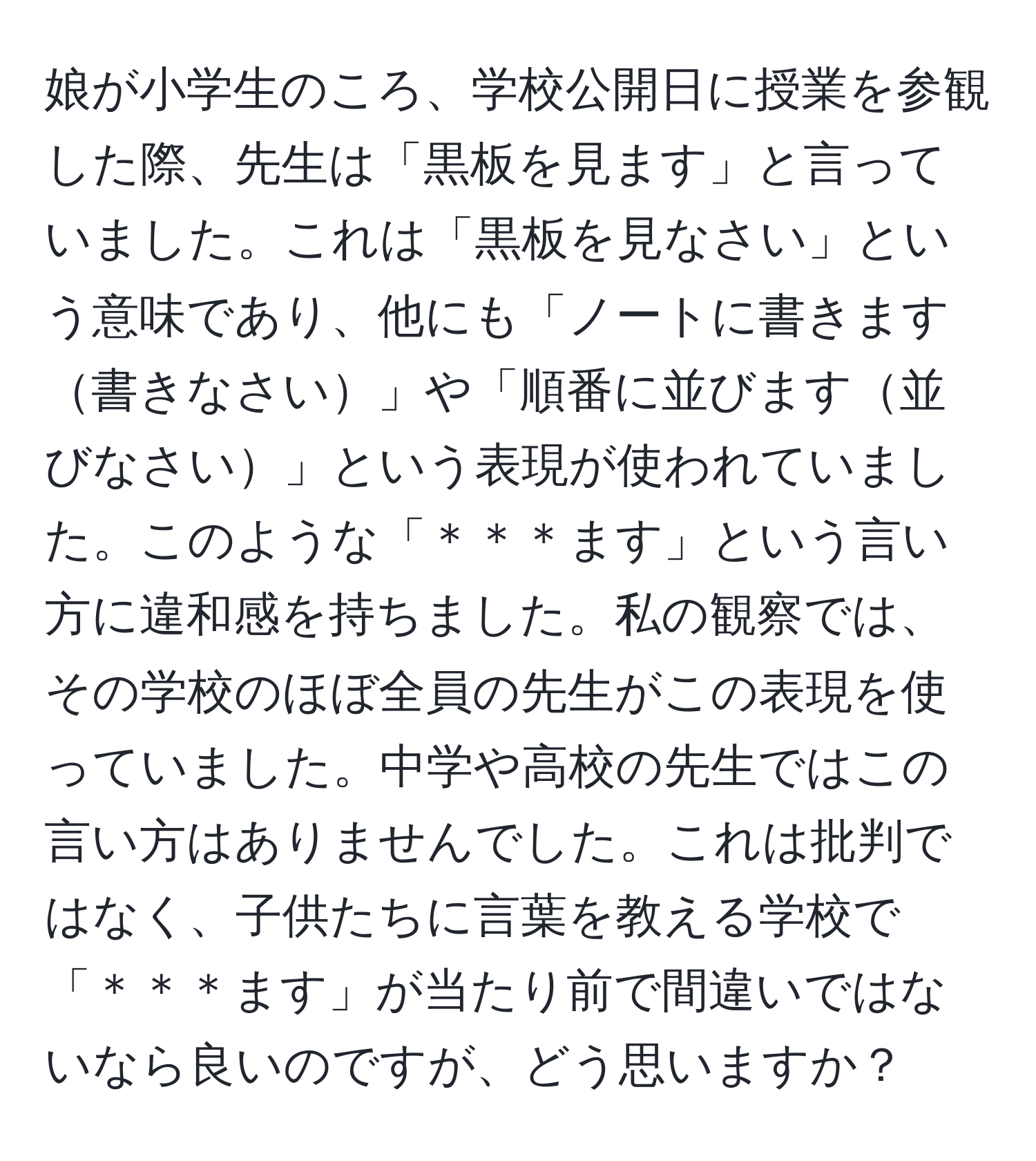 娘が小学生のころ、学校公開日に授業を参観した際、先生は「黒板を見ます」と言っていました。これは「黒板を見なさい」という意味であり、他にも「ノートに書きます書きなさい」や「順番に並びます並びなさい」という表現が使われていました。このような「＊＊＊ます」という言い方に違和感を持ちました。私の観察では、その学校のほぼ全員の先生がこの表現を使っていました。中学や高校の先生ではこの言い方はありませんでした。これは批判ではなく、子供たちに言葉を教える学校で「＊＊＊ます」が当たり前で間違いではないなら良いのですが、どう思いますか？