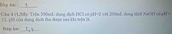 Đáp án: _1 
Câu 4(1,5d) : Trộn 300mL dung dịch HCl có pH=2 với 200mL dung dịch NaOH có pH=
12. pH của dung dịch thu được sau khi trộn là 
Đáp án:_